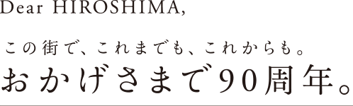 Dear HIROSHIMA,　この街で、これまでも、これからも。おかげさまで90周年。