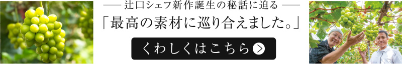 辻󠄀口シェフ新作誕生の秘話に迫る「最高の素材に巡り合えました。」 くわしくはこちら